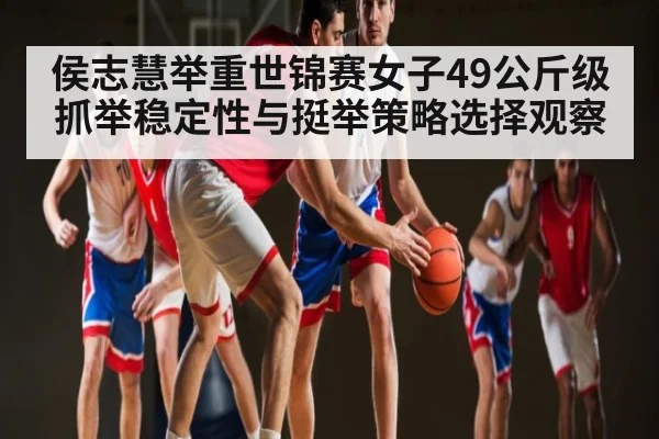 侯志慧举重世锦赛女子49公斤级抓举稳定性与挺举策略选择观察