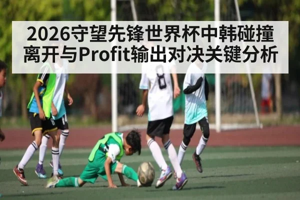 2026守望先锋世界杯中韩碰撞 离开与Profit输出对决关键分析