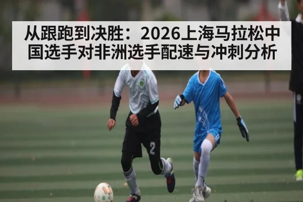 从跟跑到决胜：2026上海马拉松中国选手对非洲选手配速与冲刺分析
