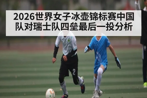 2026世界女子冰壶锦标赛中国队对瑞士队四垒最后一投分析
