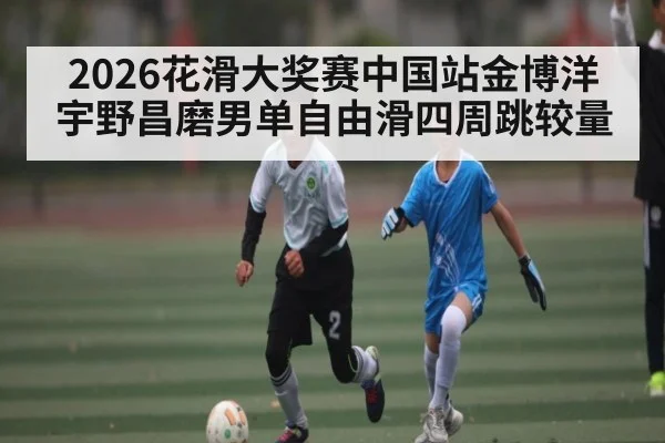 2026花滑大奖赛中国站金博洋宇野昌磨男单自由滑四周跳较量
